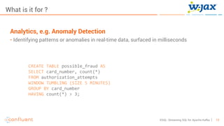 13KSQL- Streaming SQL for Apache Kafka
What is it for ?
Analytics, e.g. Anomaly Detection
• Identifying patterns or anomalies in real-time data, surfaced in milliseconds
CREATE TABLE possible_fraud AS
SELECT card_number, count(*)
FROM authorization_attempts
WINDOW TUMBLING (SIZE 5 MINUTES)
GROUP BY card_number
HAVING count(*) > 3;
 
