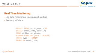 14KSQL- Streaming SQL for Apache Kafka
What is it for ?
Real Time Monitoring
• Log data monitoring, tracking and alerting
• Sensor / IoT data
CREATE TABLE error_counts AS
SELECT error_code, count(*)
FROM monitoring_stream
WINDOW TUMBLING (SIZE 1 MINUTE)
WHERE type = 'ERROR'
GROUP BY error_code;
 