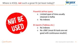 15KSQL- Streaming SQL for Apache Kafka
Where is KSQL not such a great fit (at least today)?
Powerful ad-hoc query
○ Limited span of time usually
retained in Kafka
○ No indexes
BI reports (Tableau etc.)
○ No indexes
○ No JDBC (most Bi tools are not
good with continuous results!)
 