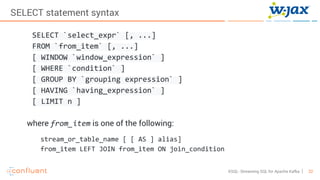 22KSQL- Streaming SQL for Apache Kafka
SELECT statement syntax
SELECT `select_expr` [, ...]
FROM `from_item` [, ...]
[ WINDOW `window_expression` ]
[ WHERE `condition` ]
[ GROUP BY `grouping expression` ]
[ HAVING `having_expression` ]
[ LIMIT n ]
where from_item is one of the following:
stream_or_table_name [ [ AS ] alias]
from_item LEFT JOIN from_item ON join_condition
 