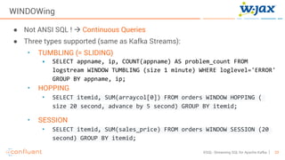 23KSQL- Streaming SQL for Apache Kafka
WINDOWing
● Not ANSI SQL ! à Continuous Queries
● Three types supported (same as Kafka Streams):
• TUMBLING (= SLIDING)
• SELECT appname, ip, COUNT(appname) AS problem_count FROM
logstream WINDOW TUMBLING (size 1 minute) WHERE loglevel='ERROR'
GROUP BY appname, ip;
• HOPPING
• SELECT itemid, SUM(arraycol[0]) FROM orders WINDOW HOPPING (
size 20 second, advance by 5 second) GROUP BY itemid;
• SESSION
• SELECT itemid, SUM(sales_price) FROM orders WINDOW SESSION (20
second) GROUP BY itemid;
 