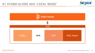 29KSQL- Streaming SQL for Apache Kafka
Kafka Cluster
JVM
KSQL EngineRESTKSQL>
#1 STAND-ALONE AKA ‘LOCAL MODE’
 