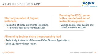 34KSQL- Streaming SQL for Apache Kafka
#3 AS PRE-DEFINED APP
Running the KSQL server
with a pre-defined set of
instructions/queries
• Version control your queries and
transformations as code
Start any number of Engine
instances
• Pass a file of KSQL statements to execute
• > bin/ksql-node query-file=foo/bar.sql
All running Engines share the processing load
• Technically, instances of the same Kafka Streams Applications
• Scale up/down without restart
 