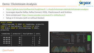40KSQL- Streaming SQL for Apache Kafka
Demo: Clickstream Analysis
• https://github.com/confluentinc/ksql/tree/0.1.x/ksql-clickstream-demo#clickstream-analysis
• Leverages Apache Kafka, Kafka Connect, KSQL, Elasticsearch and Grafana
• 5min screencast: https://www.youtube.com/watch?v=A45uRzJiv7I
• Setup in 5 minutes (with or without Docker)
SELECT STREAM
CEIL(timestamp TO HOUR) AS timeWindow, productId,
COUNT(*) AS hourlyOrders, SUM(units) AS units
FROM Orders GROUP BY CEIL(timestamp TO HOUR),
productId;
timeWindow | productId | hourlyOrders | units
------------+-----------+--------------+-------
08:00:00 | 10 | 2 | 5
08:00:00 | 20 | 1 | 8
09:00:00 | 10 | 4 | 22
09:00:00 | 40 | 1 | 45
... | ... | ... | ...
 