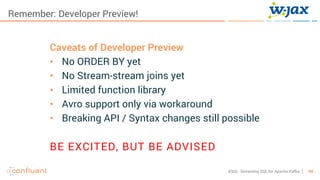 44KSQL- Streaming SQL for Apache Kafka
Remember: Developer Preview!
Caveats of Developer Preview
• No ORDER BY yet
• No Stream-stream joins yet
• Limited function library
• Avro support only via workaround
• Breaking API / Syntax changes still possible
BE EXCITED, BUT BE ADVISED
 