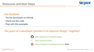 45KSQL- Streaming SQL for Apache Kafka
Resources and Next Steps
Get Involved
• Try the Quickstart on GitHub
• Check out the code
• Play with the examples
The point of a developer preview is to improve things—together!
https://github.com/confluentinc/ksql
http://confluent.io/ksql
https://slackpass.io/confluentcommunity #ksql
 