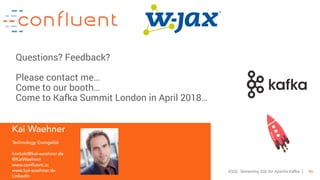 46KSQL- Streaming SQL for Apache Kafka
Kai Waehner
Technology Evangelist
kontakt@kai-waehner.de
@KaiWaehner
www.confluent.io
www.kai-waehner.de
LinkedIn
Questions? Feedback?
Please contact me…
Come to our booth…
Come to Kafka Summit London in April 2018…
 