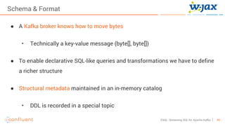 49KSQL- Streaming SQL for Apache Kafka
Schema & Format
● A Kafka broker knows how to move bytes
• Technically a key-value message (byte[], byte[])
● To enable declarative SQL-like queries and transformations we have to define
a richer structure
● Structural metadata maintained in an in-memory catalog
• DDL is recorded in a special topic
 