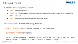 50KSQL- Streaming SQL for Apache Kafka
Schema & Format
Start with message (value) format
● JSON - the simplest choice
● DELIMITED - in this preview, the implicit delimiter is a comma and the escaping rules are built-in.
Will be expanded.
● AVRO - requires that you also supply a schema-file (.avsc)
Pseudo-columns are automatically provided
• ROWKEY, ROWTIME - for querying the message key and timestamp
• (PARTITION, OFFSET coming soon)
• CREATE STREAM pageview (viewtime bigint, userid varchar, pageid varchar) WITH
(value_format = 'delimited', kafka_topic='my_pageview_topic');
 