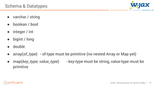 51KSQL- Streaming SQL for Apache Kafka
Schema & Datatypes
● varchar / string
● boolean / bool
● integer / int
● bigint / long
● double
● array(of_type) - of-type must be primitive (no nested Array or Map yet)
● map(key_type, value_type) - key-type must be string, value-type must be
primitive
 