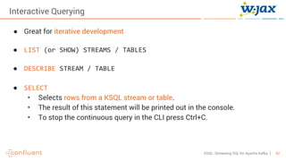 52KSQL- Streaming SQL for Apache Kafka
Interactive Querying
● Great for iterative development
● LIST (or SHOW) STREAMS / TABLES
● DESCRIBE STREAM / TABLE
● SELECT
• Selects rows from a KSQL stream or table.
• The result of this statement will be printed out in the console.
• To stop the continuous query in the CLI press Ctrl+C.
 