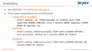 54KSQL- Streaming SQL for Apache Kafka
WINDOWing
● Not ANSI SQL ! à Continuous Queries :-)
● Three types supported (same as KStreams):
• TUMBLING (= SLIDING)
• SELECT appname, ip, COUNT(appname) AS problem_count FROM
logstream WINDOW TUMBLING (size 1 minute) WHERE loglevel='ERROR'
GROUP BY appname, ip;
• HOPPING
• SELECT itemid, SUM(arraycol[0]) FROM orders WINDOW HOPPING (
size 20 second, advance by 5 second) GROUP BY itemid;
• SESSION
• SELECT itemid, SUM(sales_price) FROM orders WINDOW SESSION (20
second) GROUP BY itemid;
 