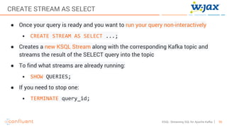 55KSQL- Streaming SQL for Apache Kafka
CREATE STREAM AS SELECT
● Once your query is ready and you want to run your query non-interactively
• CREATE STREAM AS SELECT ...;
● Creates a new KSQL Stream along with the corresponding Kafka topic and
streams the result of the SELECT query into the topic
● To find what streams are already running:
• SHOW QUERIES;
● If you need to stop one:
• TERMINATE query_id;
 