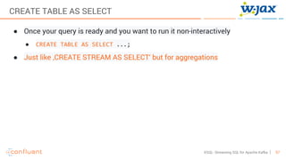 57KSQL- Streaming SQL for Apache Kafka
CREATE TABLE AS SELECT
● Once your query is ready and you want to run it non-interactively
● CREATE TABLE AS SELECT ...;
● Just like ‚CREATE STREAM AS SELECT‘ but for aggregations
 