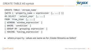 58KSQL- Streaming SQL for Apache Kafka
CREATE TABLE AS syntax
CREATE TABLE `stream_name`
[WITH ( `property_name = expression` [, ...] )]
AS SELECT `select_expr` [, ...]
FROM `from_item` [, ...]
[ WINDOW `window_expression` ]
[ WHERE `condition` ]
[ GROUP BY `grouping expression` ]
[ HAVING `having_expression` ]
● where property values are same as for ‚Create Streams as Select‘
 