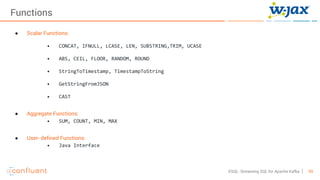59KSQL- Streaming SQL for Apache Kafka
Functions
● Scalar Functions:
• CONCAT, IFNULL, LCASE, LEN, SUBSTRING,TRIM, UCASE
• ABS, CEIL, FLOOR, RANDOM, ROUND
• StringToTimestamp, TimestampToString
• GetStringFromJSON
• CAST
● Aggregate Functions:
• SUM, COUNT, MIN, MAX
● User- defined Functions:
• Java Interface
 