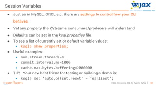 60KSQL- Streaming SQL for Apache Kafka
Session Variables
● Just as in MySQL, ORCL etc. there are settings to control how your CLI
behaves
● Set any property the KStreams consumers/producers will understand
● Defaults can be set in the ksql.properties file
● To see a list of currently set or default variable values:
• ksql> show properties;
● Useful examples:
• num.stream.threads=4
• commit.interval.ms=1000
• cache.max.bytes.buffering=2000000
● TIP! - Your new best friend for testing or building a demo is:
• ksql> set ‘auto.offset.reset’ = ‘earliest’;
 