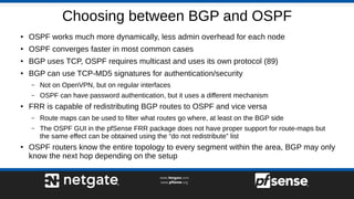 Choosing between BGP and OSPF
● OSPF works much more dynamically, less admin overhead for each node
●
OSPF converges faster in most common cases
● BGP uses TCP, OSPF requires multicast and uses its own protocol (89)
● BGP can use TCP-MD5 signatures for authentication/security
– Not on OpenVPN, but on regular interfaces
– OSPF can have password authentication, but it uses a different mechanism
● FRR is capable of redistributing BGP routes to OSPF and vice versa
– Route maps can be used to filter what routes go where, at least on the BGP side
– The OSPF GUI in the pfSense FRR package does not have proper support for route-maps but
the same effect can be obtained using the “do not redistribute” list
●
OSPF routers know the entire topology to every segment within the area, BGP may only
know the next hop depending on the setup
 