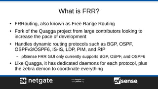 What is FRR?
● FRRouting, also known as Free Range Routing
● Fork of the Quagga project from large contributors looking to
increase the pace of development
● Handles dynamic routing protocols such as BGP, OSPF,
OSPFv3/OSPF6, IS-IS, LDP, PIM, and RIP
– pfSense FRR GUI only currently supports BGP, OSPF, and OSPF6
● Like Quagga, it has dedicated daemons for each protocol, plus
the zebra demon to coordinate everything
 