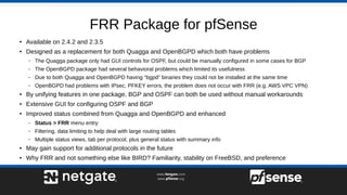 FRR Package for pfSense
●
Available on 2.4.2 and 2.3.5
● Designed as a replacement for both Quagga and OpenBGPD which both have problems
– The Quagga package only had GUI controls for OSPF, but could be manually configured in some cases for BGP
– The OpenBGPD package had several behavioral problems which limited its usefulness
– Due to both Quagga and OpenBGPD having “bgpd” binaries they could not be installed at the same time
– OpenBGPD had problems with IPsec, PFKEY errors, the problem does not occur with FRR (e.g. AWS VPC VPN)
● By unifying features in one package, BGP and OSPF can both be used without manual workarounds
● Extensive GUI for configuring OSPF and BGP
●
Improved status combined from Quagga and OpenBGPD and enhanced
– Status > FRR menu entry
– Filtering, data limiting to help deal with large routing tables
– Multiple status views, tab per protocol, plus general status with summary info
● May gain support for additional protocols in the future
● Why FRR and not something else like BIRD? Familiarity, stability on FreeBSD, and preference
 