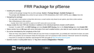 FRR Package for pfSense
● Installing the package
– Installs via the package manager like any other package, System > Package Manager, Available Packages tab
– The package adds Services menu entries for each section of FRR (Global/Zebra, BGP, OSPF, OSPF6), plus a Status menu link
● Navigating the package
– Too many tabs in each section to show them all at once, so each section only shows its own options, plus links to other sections
– Tabs in [Brackets] go to other sections
●
Example: When in BGP, click [OSPF] to switch to the OSPF section with its own set of tabs
●
Always enable the main FRR tab checkbox in addition to the individual daemons (master on/off switch!)
– Example: To enable OSPF, visit OSPF Settings and check Enable OSPF Routing, then on the Global Settings tab, check Enable FRR
● Status section has an All page with some information from each enabled section, plus tabs for each section with more detail
●
Do not be intimidated by the complexity of the GUI!
– There are many, many options in FRR but odds are if you don’t know or recognize them, you probably don’t need them for basic use cases
– FRR is very powerful, but not everyone needs all of that power, and it isn’t practical to make numerous “Advanced” sections for everything
– If any terms or concepts are unfamiliar, read through the FRR user guide at https://frrouting.org/user-guide/
● Dynamic routes in routing table have a “1” flag when viewed at Diagnostics > Routes
 