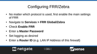 Configuring FRR/Zebra
● No matter which protocol is used, first enable the main settings
of FRR
● Navigate to Services > FRR Global/Zebra
● Check Enable FRR
● Enter a Master Password
● Set logging as desired
● Enter a Router ID (e.g. LAN IP Address of this firewall)
 