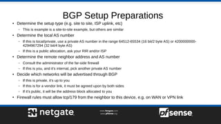 BGP Setup Preparations
● Determine the setup type (e.g. site to site, ISP uplink, etc)
– This is example is a site-to-site example, but others are similar
● Determine the local AS number
– If this is local/private, use a private AS number in the range 64512-65534 (16 bit/2 byte AS) or 4200000000-
4294967294 (32 bit/4 byte AS)
– If this is a public allocation, ask your RIR and/or ISP
● Determine the remote neighbor address and AS number
– Consult the administrator of the far-side firewall
– If this is you, and it’s internal, pick another private AS number
● Decide which networks will be advertised through BGP
– If this is private, it’s up to you
– If this is for a vendor link, it must be agreed upon by both sides
– If it’s public, it will be the address block allocated to you
● Firewall rules must allow tcp/179 from the neighbor to this device, e.g. on WAN or VPN link
 