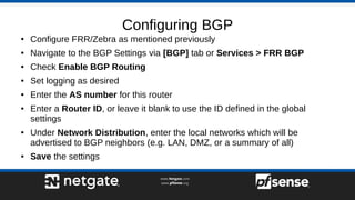 Configuring BGP
● Configure FRR/Zebra as mentioned previously
● Navigate to the BGP Settings via [BGP] tab or Services > FRR BGP
● Check Enable BGP Routing
● Set logging as desired
● Enter the AS number for this router
● Enter a Router ID, or leave it blank to use the ID defined in the global
settings
● Under Network Distribution, enter the local networks which will be
advertised to BGP neighbors (e.g. LAN, DMZ, or a summary of all)
● Save the settings
 