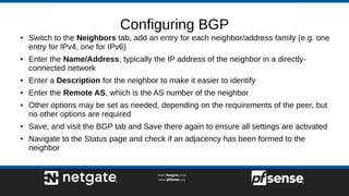 Configuring BGP
● Switch to the Neighbors tab, add an entry for each neighbor/address family (e.g. one
entry for IPv4, one for IPv6)
● Enter the Name/Address, typically the IP address of the neighbor in a directly-
connected network
● Enter a Description for the neighbor to make it easier to identify
● Enter the Remote AS, which is the AS number of the neighbor
● Other options may be set as needed, depending on the requirements of the peer, but
no other options are required
● Save, and visit the BGP tab and Save there again to ensure all settings are activated
● Navigate to the Status page and check if an adjacency has been formed to the
neighbor
 