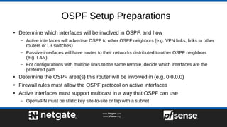 OSPF Setup Preparations
● Determine which interfaces will be involved in OSPF, and how
– Active interfaces will advertise OSPF to other OSPF neighbors (e.g. VPN links, links to other
routers or L3 switches)
– Passive interfaces will have routes to their networks distributed to other OSPF neighbors
(e.g. LAN)
– For configurations with multiple links to the same remote, decide which interfaces are the
preferred path
● Determine the OSPF area(s) this router will be involved in (e.g. 0.0.0.0)
● Firewall rules must allow the OSPF protocol on active interfaces
● Active interfaces must support multicast in a way that OSPF can use
– OpenVPN must be static key site-to-site or tap with a subnet
 