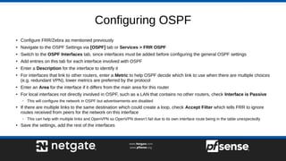 Configuring OSPF
● Configure FRR/Zebra as mentioned previously
● Navigate to the OSPF Settings via [OSPF] tab or Services > FRR OSPF
● Switch to the OSPF Interfaces tab, since interfaces must be added before configuring the general OSPF settings
● Add entries on this tab for each interface involved with OSPF
●
Enter a Description for the interface to identify it
●
For interfaces that link to other routers, enter a Metric to help OSPF decide which link to use when there are multiple choices
(e.g. redundant VPN), lower metrics are preferred by the protocol
●
Enter an Area for the interface if it differs from the main area for this router
●
For local interfaces not directly involved in OSPF, such as a LAN that contains no other routers, check Interface is Passive
– This will configure the network in OSPF but advertisements are disabled
●
If there are multiple links to the same destination which could create a loop, check Accept Filter which tells FRR to ignore
routes received from peers for the network on this interface
– This can help with multiple links and OpenVPN so OpenVPN doesn’t fail due to its own interface route being in the table unexpectedly
● Save the settings, add the rest of the interfaces
 