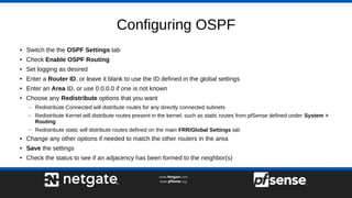 Configuring OSPF
● Switch the the OSPF Settings tab
● Check Enable OSPF Routing
● Set logging as desired
● Enter a Router ID, or leave it blank to use the ID defined in the global settings
● Enter an Area ID, or use 0.0.0.0 if one is not known
● Choose any Redistribute options that you want
– Redistribute Connected will distribute routes for any directly connected subnets
– Redistribute Kernel will distribute routes present in the kernel, such as static routes from pfSense defined under System >
Routing
– Redistribute static will distribute routes defined on the main FRR/Global Settings tab
● Change any other options if needed to match the other routers in the area
● Save the settings
● Check the status to see if an adjacency has been formed to the neighbor(s)
 