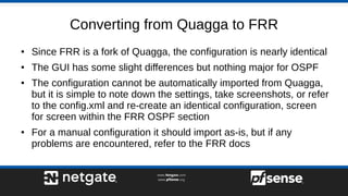 Converting from Quagga to FRR
● Since FRR is a fork of Quagga, the configuration is nearly identical
● The GUI has some slight differences but nothing major for OSPF
● The configuration cannot be automatically imported from Quagga,
but it is simple to note down the settings, take screenshots, or refer
to the config.xml and re-create an identical configuration, screen
for screen within the FRR OSPF section
● For a manual configuration it should import as-is, but if any
problems are encountered, refer to the FRR docs
 