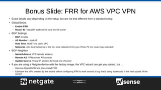 Bonus Slide: FRR for AWS VPC VPN
● Exact details vary depending on the setup, but are not that different from a standard setup
● Global/Zebra
– Enable FRR
– Router ID: Virtual IP address for local end of tunnel
●
BGP Settings
– BGP: Enable
– AS Number: Local AS
– Hold Time: Hold Time set in VPC
– Networks: Add local networks to the list, local networks from your IPsec P2 (no route-map selected)
●
BGP Neighbor
– Name/Address: VPC remote address
– Remote AS: VPN remote AS number
– Update Source: Virtual IP address for local end of tunnel
● If you are using a Netgate device with the factory image, the VPC wizard can get you started, but …
– Remove OpenBGPD first, then install FRR
– Edit/save the VIPs created by the wizard before configuring FRR to work around a bug that’s being addressed in the next update of the
wizard
 