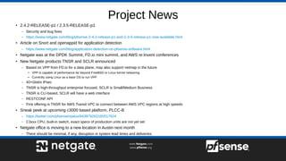 Project News
●
2.4.2-RELEASE-p1 / 2.3.5-RELEASE-p1
– Security and bug fixes
– https://www.netgate.com/blog/pfsense-2-4-2-release-p1-and-2-3-5-release-p1-now-available.html
●
Article on Snort and openappid for application detection
– https://www.netgate.com/blog/application-detection-on-pfsense-software.html
●
Netgate was at the DPDK Summit, FD.io mini summit, and AWS re:Invent conferences
●
New Netgate products TNSR and SCLR announced
– Based on VPP from FD.io for a data plane, may also support netmap in the future
●
VPP is capable of performance far beyond FreeBSD or Linux kernel networing
●
Currently using Linux as a base OS to run VPP
– 40+Gbit/s IPsec
– TNSR is high-throughput enterprise focused, SCLR is Small/Medium Business
– TNSR is CLI-based, SCLR will have a web interface
– RESTCONF API
– First offering is TNSR for AWS Transit VPC to connect between AWS VPC regions at high speeds
●
Sneak peek at upcoming c3000 based platform, PLCC-B
– https://twitter.com/pfsense/status/943879263165517824
– C3xxx CPU, built-in switch, exact specs of production units are not yet set
●
Netgate office is moving to a new location in Austin next month
– There should be minimal, if any, disruption in system lead times and deliveries
 