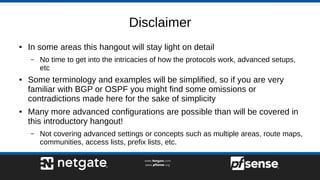 Disclaimer
● In some areas this hangout will stay light on detail
– No time to get into the intricacies of how the protocols work, advanced setups,
etc
● Some terminology and examples will be simplified, so if you are very
familiar with BGP or OSPF you might find some omissions or
contradictions made here for the sake of simplicity
● Many more advanced configurations are possible than will be covered in
this introductory hangout!
– Not covering advanced settings or concepts such as multiple areas, route maps,
communities, access lists, prefix lists, etc.
 