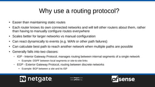 Why use a routing protocol?
● Easier than maintaining static routes
●
Each router knows its own connected networks and will tell other routers about them, rather
than having to manually configure routes everywhere
●
Scales better for larger networks vs manual configuration
●
Can react dynamically to events (e.g. WAN or other path failures)
● Can calculate best path to reach another network when multiple paths are possible
● Generally falls into two classes:
– IGP - Interior Gateway Protocol, manages routing between internal segments of a single network
●
Example: OSPF between local segments or site-to-site links
– EGP - Exterior Gateway Protocol, routing between discrete networks
●
Example: BGP between a site and its ISP
 