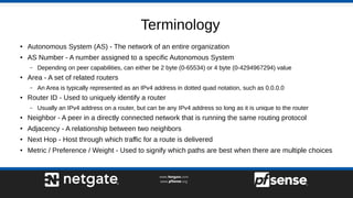 Terminology
● Autonomous System (AS) - The network of an entire organization
● AS Number - A number assigned to a specific Autonomous System
– Depending on peer capabilities, can either be 2 byte (0-65534) or 4 byte (0-4294967294) value
● Area - A set of related routers
– An Area is typically represented as an IPv4 address in dotted quad notation, such as 0.0.0.0
● Router ID - Used to uniquely identify a router
– Usually an IPv4 address on a router, but can be any IPv4 address so long as it is unique to the router
● Neighbor - A peer in a directly connected network that is running the same routing protocol
● Adjacency - A relationship between two neighbors
● Next Hop - Host through which traffic for a route is delivered
● Metric / Preference / Weight - Used to signify which paths are best when there are multiple choices
 