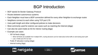 BGP Introduction
● BGP stands for Border Gateway Protocol
● Routes between autonomous systems
● Each Neighbor must have a BGP connection defined for every other Neighbor to exchange routes
● Neighbors connect to each other using TCP port 179
● Uses path length and other configured policies to make decisions
● Most commonly used for exterior use cases such as reaching the Internet (ebgp)
● Can also be used inside an AS for interior routing (ibgp)
● Example use cases
– ISP full feeds (ebgp)
●
When full feeds are available from multiple ISPs, routing decisions can be made about what traffic to send along each path
● Lots o' RAM and CPU for that!
– Public IP allocation routing (ebgp)
– Internal routing (ibgp)
 