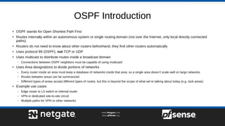OSPF Introduction
●
OSPF stands for Open Shortest Path First
●
Routes internally within an autonomous system or single routing domain (not over the Internet, only local directly connected
paths)
●
Routers do not need to know about other routers beforehand, they find other routers automatically
●
Uses protocol 89 (OSPF), not TCP or UDP
●
Uses multicast to distribute routes inside a broadcast domain
– Connections between OSPF neighbors must be capable of using multicast!
●
Uses Area designations to divide portions of networks
– Every router inside an area must keep a database of networks inside that area, so a single area doesn’t scale well on large networks
– Routes between areas can be summarized
– Different types of areas accept different types of routes, but this is beyond the scope of what we’re talking about today (e.g. stub areas)
●
Example use cases
– Edge router to L3 switch or internal router
– VPN or dedicated site-to-site circuit
– Multiple paths for VPN or other networks
 