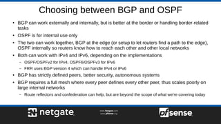 Choosing between BGP and OSPF
●
BGP can work externally and internally, but is better at the border or handling border-related
tasks
● OSPF is for internal use only
● The two can work together, BGP at the edge (or setup to let routers find a path to the edge),
OSPF internally so routers know how to reach each other and other local networks
● Both can work with IPv4 and IPv6, depending on the implementations
– OSPF/OSPFv2 for IPv4, OSPF6/OSPFv3 for IPv6
– FRR uses BGP version 4 which can handle IPv4 or IPv6
●
BGP has strictly defined peers, better security, autonomous systems
● BGP requires a full mesh where every peer defines every other peer, thus scales poorly on
large internal networks
– Route reflectors and confederation can help, but are beyond the scope of what we’re covering today
 