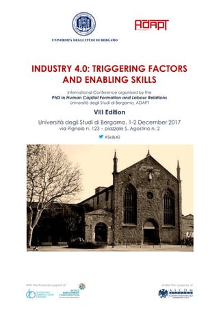 With the financial support of Under the auspices of
INDUSTRY 4.0: TRIGGERING FACTORS
AND ENABLING SKILLS
International Conference organised by the
PhD in Human Capital Formation and Labour Relations
Università degli Studi di Bergamo, ADAPT
VIII Edition
Università degli Studi di Bergamo, 1-2 December 2017
via Pignolo n. 123 – piazzale S. Agostino n. 2
#Skills40
 