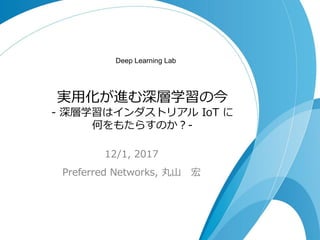 実用化が進む深層学習の今
- 深層学習はインダストリアル IoT に
何をもたらすのか？-
12/1, 2017
Preferred Networks, 丸山 宏
Deep Learning Lab
 