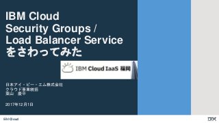 IBM Cloud
日本アイ・ビー・エム株式会社
クラウド事業統括
葉山 慶平
2017年12月1日
IBM Cloud
Security Groups /
Load Balancer Service
をさわってみた
 