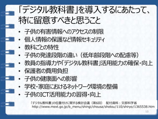 「デジタル教科書」を導入するにあたって、
特に留意すべきと思うこと
• 子供の有害情報へのアクセスの制限
• 個人情報の保護など情報セキュリティ
• 教科ごとの特性
• 子供の発達段階の違い（低年齢段階への配慮等）
• 教員の指導力や「デジタル教科書」活用能力の確保・向上
• 保護者の費用負担
• 子供の健康面への影響
• 学校・家庭におけるネットワーク環境の整備
• 子供のICT活用能力の習得・向上
10
「デジタル教科書」の位置付けに関する検討会議（第6回） 配付資料：文部科学省
http://www.mext.go.jp/b_menu/shingi/chousa/shotou/110/shiryo/1365538.htm
 