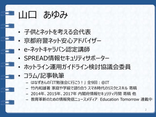 山口 あゆみ
• 子供とネットを考える会代表
• 京都府警ネット安心アドバイザー
• e-ネットキャラバン認定講師
• SPREAD情報セキュリティサポーター
• ホットライン運用ガイドライン検討協議会委員
• コラム/記事執筆
– はなずきんの「IT勉強会に行こう！」 全9回：＠IT
– 竹内和雄著 家庭や学級で語り合う スマホ時代のリスクとスキル 寄稿
– 2014年、2015年、2017年 内閣府情報セキュリティ月間 寄稿 他
– 教育革新のための情報発信ニュースメディア Education Tomorrow 連載中
2
 
