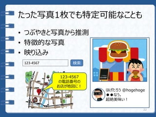 たった写真1枚でも特定可能なことも
• つぶやきと写真から推測
• 特徴的な写真
• 映り込み
22
ほげたろう @hogehoge
●●なう。
超絶美味い！
123-4567 検索
123-4567
の電話番号の
お店が地図に！
 
