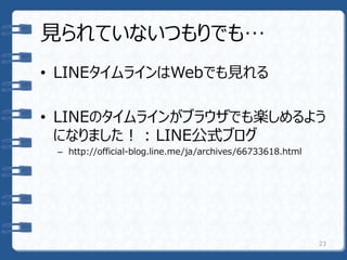 見られていないつもりでも…
• LINEタイムラインはWebでも見れる
• LINEのタイムラインがブラウザでも楽しめるよう
になりました！ : LINE公式ブログ
– http://official-blog.line.me/ja/archives/66733618.html
23
 