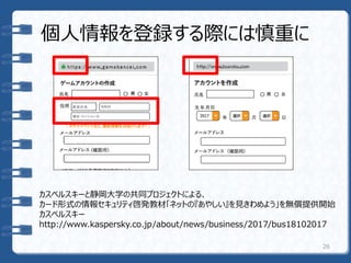 個人情報を登録する際には慎重に
26
カスペルスキーと静岡大学の共同プロジェクトによる、
カード形式の情報セキュリティ啓発教材「ネットの『あやしい』を見きわめよう」を無償提供開始
カスペルスキー
http://www.kaspersky.co.jp/about/news/business/2017/bus18102017
 
