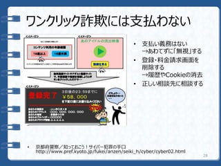 ワンクリック詐欺には支払わない
• 支払い義務はない
→あわてずに「無視」する
• 登録・料金請求画面を
削除する
→履歴やCookieの消去
• 正しい相談先に相談する
28
• 京都府警察／知っておこう！サイバー犯罪の手口
http://www.pref.kyoto.jp/fukei/anzen/seiki_h/cyber/cyber02.html
 